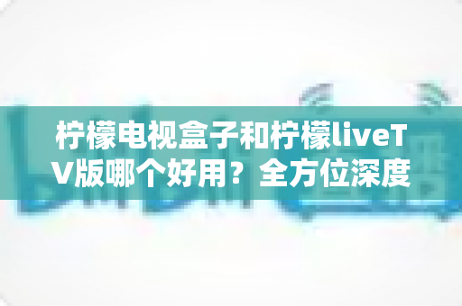 柠檬电视盒子和柠檬liveTV版哪个好用？全方位深度对比评测，帮你选对不选贵