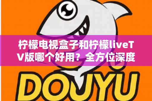 柠檬电视盒子和柠檬liveTV版哪个好用？全方位深度对比评测，帮你选对不选贵