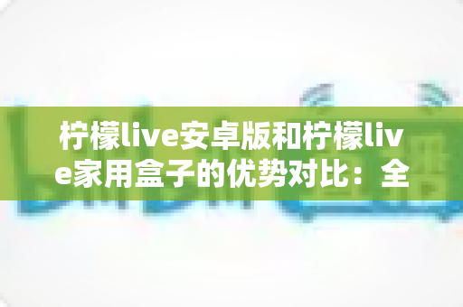 柠檬live安卓版和柠檬live家用盒子的优势对比：全面解析助你选出最佳观影方案