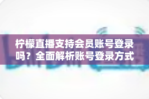 柠檬直播支持会员账号登录吗？全面解析账号登录方式、会员权益与使用指南