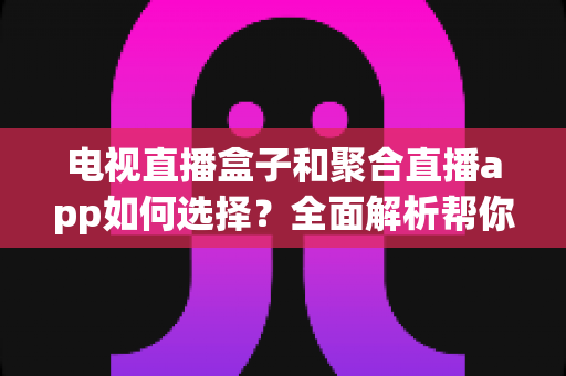 电视直播盒子和聚合直播app如何选择？全面解析帮你找到最适合的观影方案