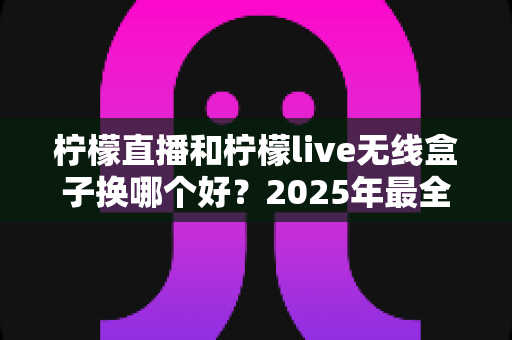 柠檬直播和柠檬live无线盒子换哪个好？2025年最全选购对比指南帮你轻松做决定