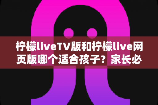 柠檬liveTV版和柠檬live网页版哪个适合孩子?家长必看的选择与安全使用全指南 柠檬liveTV版和柠檬live网页版哪个适合孩子?家长必看的选择与安全使用全指南