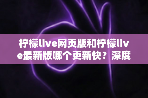 柠檬live网页版和柠檬live最新版哪个更新快?深度对比解析与实用选择指南 柠檬live网页版和柠檬live最新版哪个更新快?深度对比解析与实用选择指南