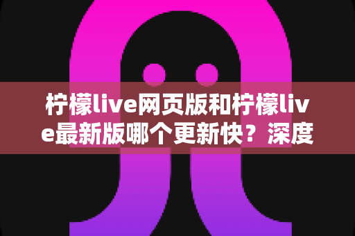 柠檬live网页版和柠檬live最新版哪个更新快?深度对比解析与实用选择指南 柠檬live网页版和柠檬live最新版哪个更新快?深度对比解析与实用选择指南