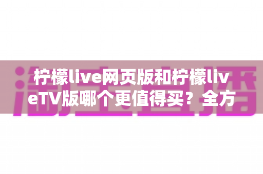柠檬live网页版和柠檬liveTV版哪个更值得买？全方位深度对比分析助你做出明智选择
