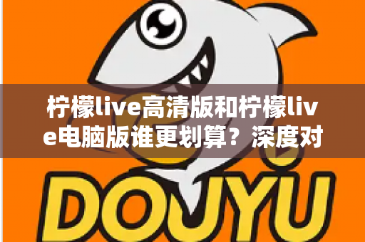 柠檬live高清版和柠檬live电脑版谁更划算？深度对比分析与省钱选购指南