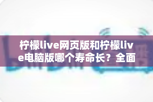 柠檬live网页版和柠檬live电脑版哪个寿命长？全面解析与使用建议