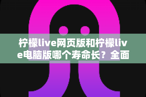 柠檬live网页版和柠檬live电脑版哪个寿命长？全面解析与使用建议