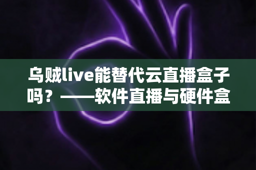 乌贼live能替代云直播盒子吗？——软件直播与硬件盒子全方位对比解析