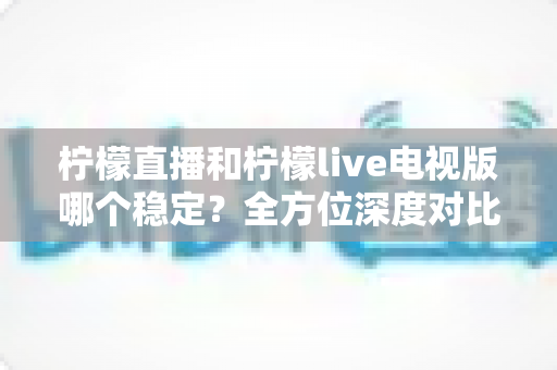 柠檬直播和柠檬live电视版哪个稳定？全方位深度对比分析，帮你找到更流畅的观看体验