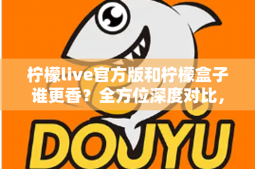 柠檬live官方版和柠檬盒子谁更香？全方位深度对比，看完这篇你就知道怎么选