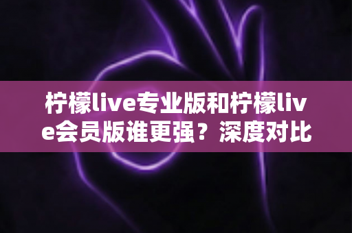 柠檬live专业版和柠檬live会员版谁更强？深度对比帮你选对版本不踩坑