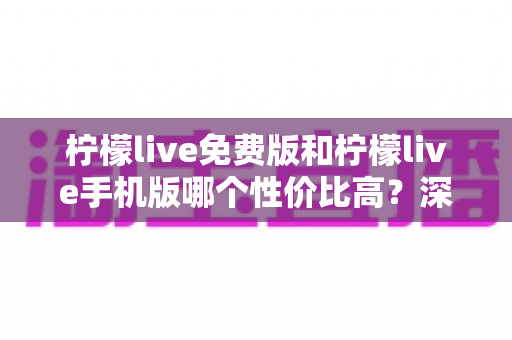 柠檬live免费版和柠檬live手机版哪个性价比高？深度对比分析助你选对版本
