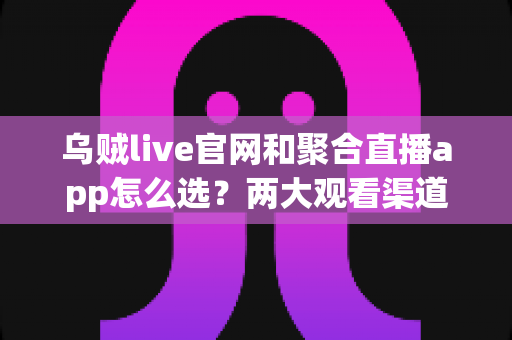 乌贼live官网和聚合直播app怎么选？两大观看渠道全面对比与避坑指南