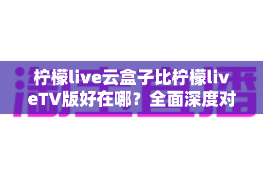 柠檬live云盒子比柠檬liveTV版好在哪？全面深度对比解析，帮你找到更适合的大屏观影方案