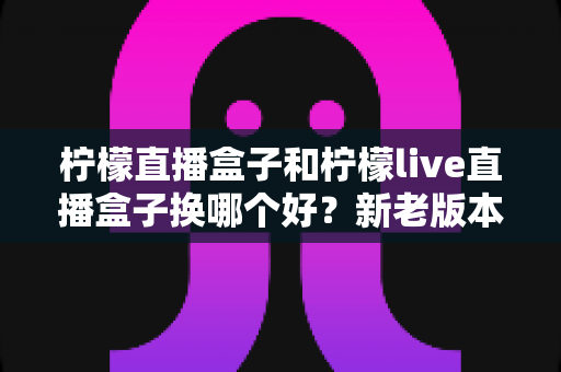柠檬直播盒子和柠檬live直播盒子换哪个好?新老版本全面对比与实用选购指南,看完再决定换不换 柠檬直播盒子和柠檬live直播盒子换哪个好?新老版本全面对比与实用选购指南,看完再决定换不换