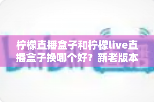 柠檬直播盒子和柠檬live直播盒子换哪个好？新老版本全面对比与实用选购指南，看完再决定换不换
