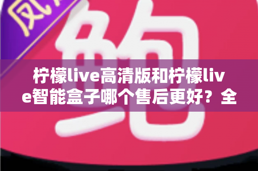 柠檬live高清版和柠檬live智能盒子哪个售后更好？全方位售后对比评测帮你避坑选购