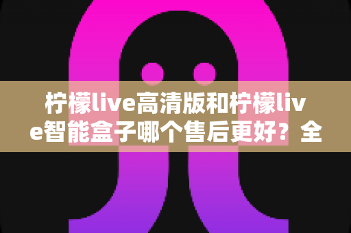 柠檬live高清版和柠檬live智能盒子哪个售后更好？全方位售后对比评测帮你避坑选购