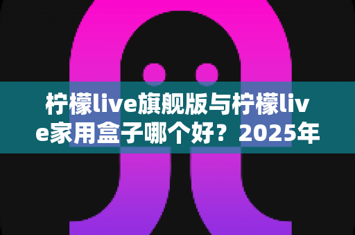 柠檬live旗舰版与柠檬live家用盒子哪个好？2025年深度对比选购指南，帮你把钱花在刀刃上