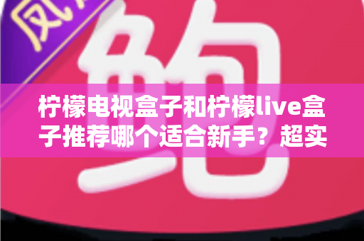 柠檬电视盒子和柠檬live盒子推荐哪个适合新手？超实用选购指南帮你一次搞懂