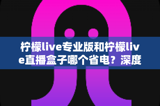柠檬live专业版和柠檬live直播盒子哪个省电?深度功耗对比与省电选购全攻略 柠檬live专业版和柠檬live直播盒子哪个省电?深度功耗对比与省电选购全攻略