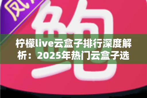 柠檬live云盒子排行深度解析:2025年热门云盒子选购指南与避坑全攻略 柠檬live云盒子排行深度解析:2025年热门云盒子选购指南与避坑全攻略