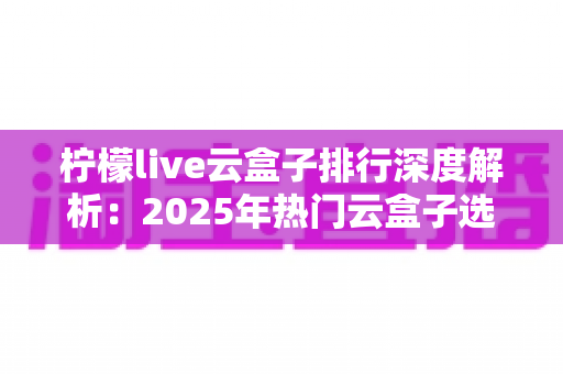 柠檬live云盒子排行深度解析:2025年热门云盒子选购指南与避坑全攻略 柠檬live云盒子排行深度解析:2025年热门云盒子选购指南与避坑全攻略