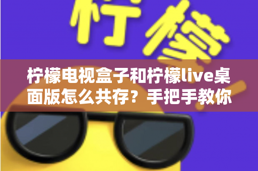 柠檬电视盒子和柠檬live桌面版怎么共存?手把手教你实现双软件流畅兼容 柠檬电视盒子和柠檬live桌面版怎么共存?手把手教你实现双软件流畅兼容