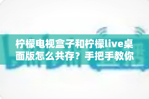 柠檬电视盒子和柠檬live桌面版怎么共存？手把手教你实现双软件流畅兼容