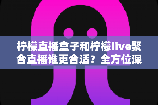 柠檬直播盒子和柠檬live聚合直播谁更合适？全方位深度对比帮你选出最合适的观播方案