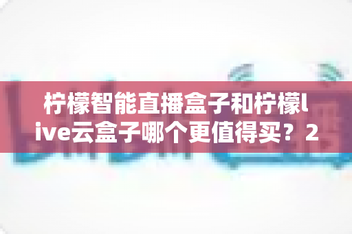 柠檬智能直播盒子和柠檬live云盒子哪个更值得买?2025年直播设备深度对比选购指南 柠檬智能直播盒子和柠檬live云盒子哪个更值得买?2025年直播设备深度对比选购指南