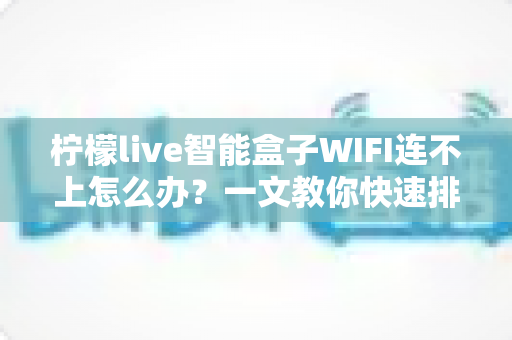 柠檬live智能盒子WIFI连不上怎么办?一文教你快速排查与解决连接故障 柠檬live智能盒子WIFI连不上怎么办?一文教你快速排查与解决连接故障