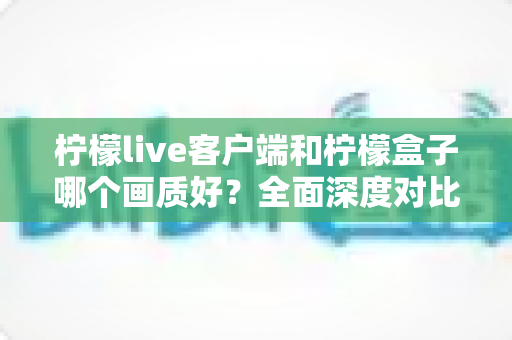 柠檬live客户端和柠檬盒子哪个画质好？全面深度对比解析，帮你选出最佳观影方案