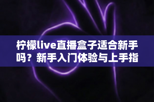 柠檬live直播盒子适合新手吗?新手入门体验与上手指南全面解析 柠檬live直播盒子适合新手吗?新手入门体验与上手指南全面解析