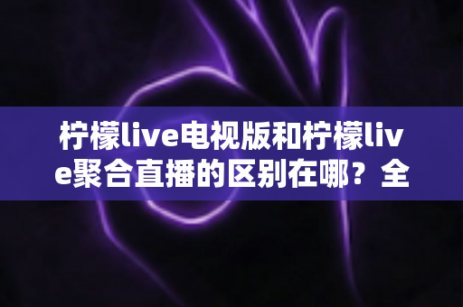 柠檬live电视版和柠檬live聚合直播的区别在哪？全面解析两大版本差异与选择指南