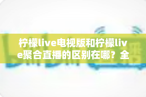 柠檬live电视版和柠檬live聚合直播的区别在哪？全面解析两大版本差异与选择指南