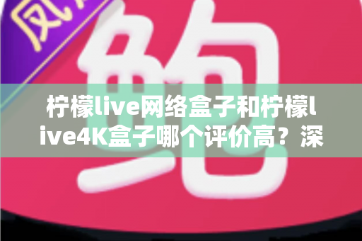 柠檬live网络盒子和柠檬live4K盒子哪个评价高?深度实测对比帮你选对不选贵 柠檬live网络盒子和柠檬live4K盒子哪个评价高?深度实测对比帮你选对不选贵