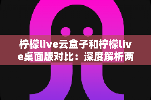 柠檬live云盒子和柠檬live桌面版对比:深度解析两款直播工具的差异与选购指南 柠檬live云盒子和柠檬live桌面版对比:深度解析两款直播工具的差异与选购指南