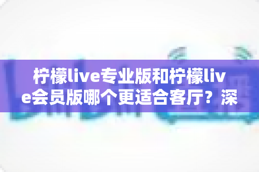 柠檬live专业版和柠檬live会员版哪个更适合客厅?深度对比帮你一次选对 柠檬live专业版和柠檬live会员版哪个更适合客厅?深度对比帮你一次选对
