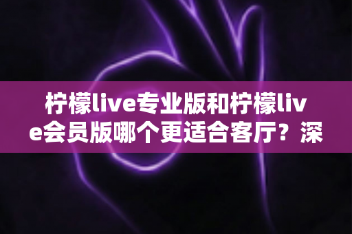 柠檬live专业版和柠檬live会员版哪个更适合客厅？深度对比帮你一次选对