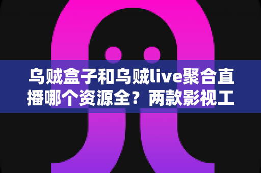 乌贼盒子和乌贼live聚合直播哪个资源全?两款影视工具资源对比与选择全指南 乌贼盒子和乌贼live聚合直播哪个资源全?两款影视工具资源对比与选择全指南