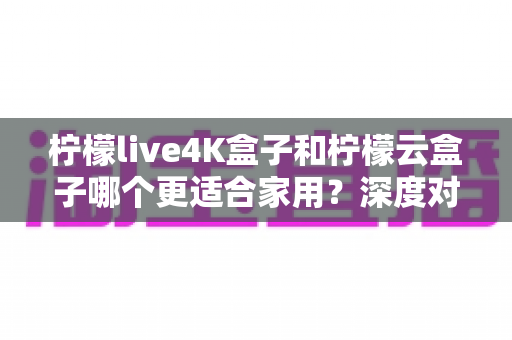 柠檬live4K盒子和柠檬云盒子哪个更适合家用?深度对比评测与选购指南 柠檬live4K盒子和柠檬云盒子哪个更适合家用?深度对比评测与选购指南