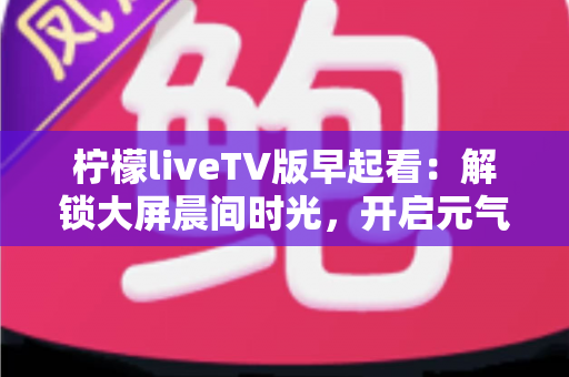 柠檬liveTV版早起看:解锁大屏晨间时光,开启元气满满的一天 柠檬liveTV版早起看:解锁大屏晨间时光,开启元气满满的一天