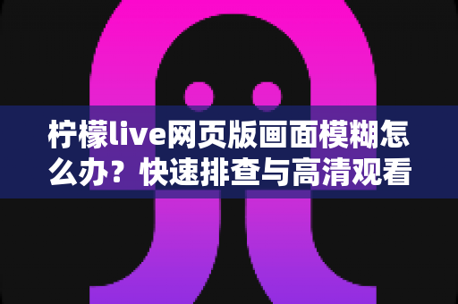 柠檬live网页版画面模糊怎么办?快速排查与高清观看全攻略 柠檬live网页版画面模糊怎么办?快速排查与高清观看全攻略