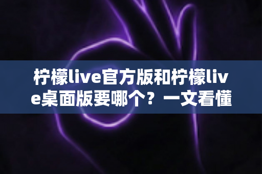 柠檬live官方版和柠檬live桌面版要哪个？一文看懂两者区别与最佳选择方案