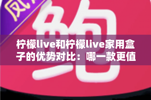 柠檬live和柠檬live家用盒子的优势对比：哪一款更值得你入手？全面解析帮你选对不选贵