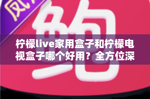 柠檬live家用盒子和柠檬电视盒子哪个好用？全方位深度评测帮你选出最适合的那一款