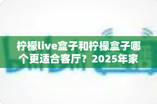 柠檬live盒子和柠檬盒子哪个更适合客厅？2025年家庭影音选购指南与深度对比解析